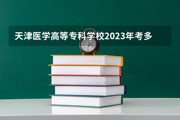 天津医学高等专科学校2023年考多少分能上 天津医学高等专科学校情况怎么样