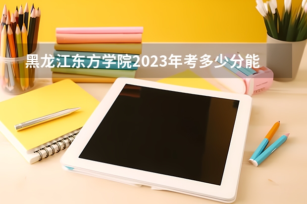 黑龙江东方学院2023年考多少分能上 黑龙江东方学院情况怎么样