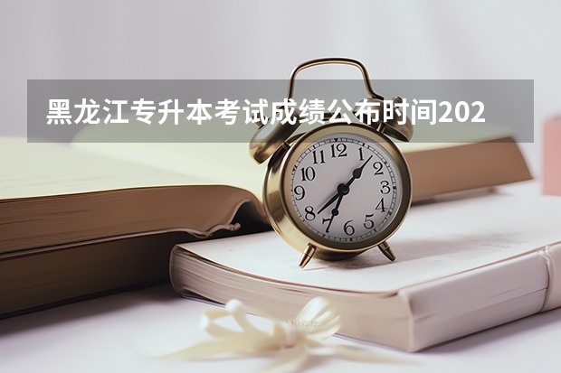黑龙江专升本考试成绩公布时间2024？（专升本2024年政策）