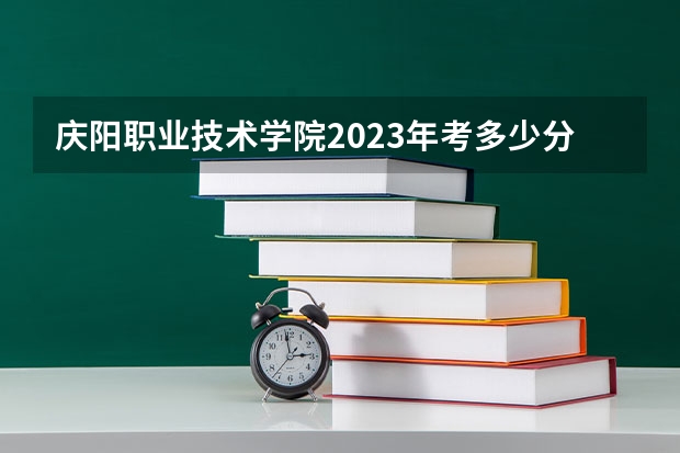 庆阳职业技术学院2023年考多少分能上 庆阳职业技术学院情况怎么样