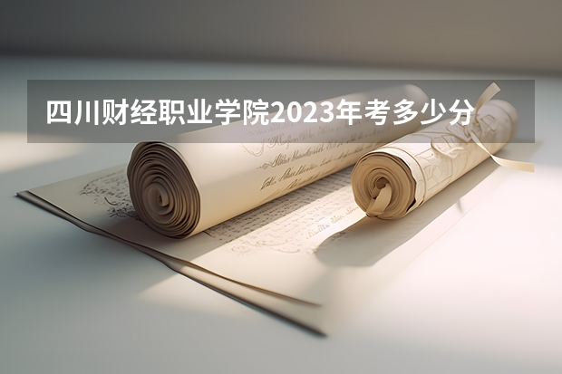 四川财经职业学院2023年考多少分能上 四川财经职业学院情况怎么样