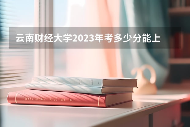 云南财经大学2023年考多少分能上 云南财经大学情况怎么样